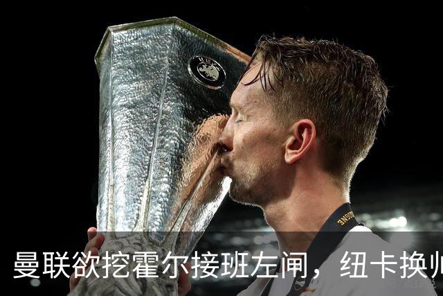 曼联欲挖霍尔接班左闸，纽卡换帅却成阻碍！恐需7000万今夏难成交