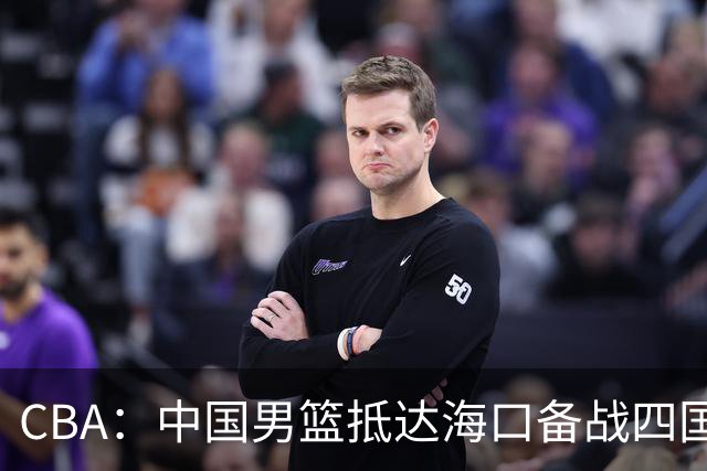 CBA：中国男篮抵达海口备战四国赛，广州男篮得到状元签交易内容曝光，王少杰回归广东困难变大，上海男篮续约洛夫顿受阻