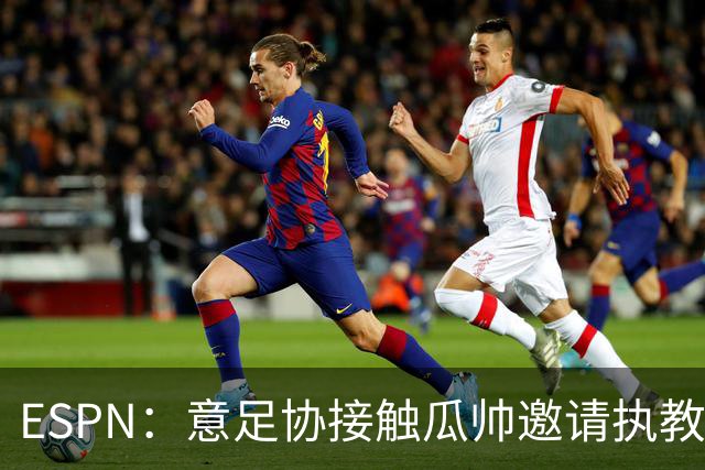 ESPN：意足协接触瓜帅邀请执教国家队，但双方仅沟通了约一分钟